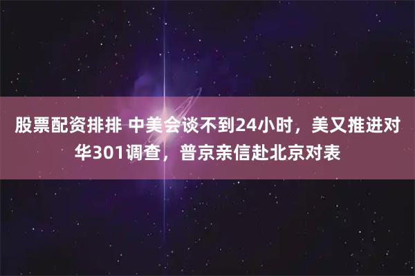股票配资排排 中美会谈不到24小时，美又推进对华301调查，普京亲信赴北京对表