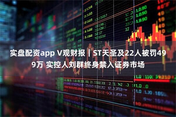 实盘配资app V观财报｜ST天圣及22人被罚499万 实控人刘群终身禁入证券市场