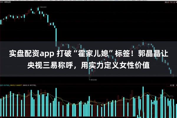 实盘配资app 打破“霍家儿媳”标签！郭晶晶让央视三易称呼，用实力定义女性价值