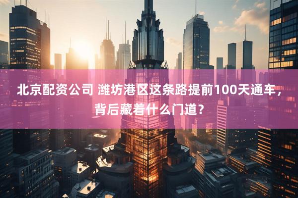 北京配资公司 潍坊港区这条路提前100天通车，背后藏着什么门道？