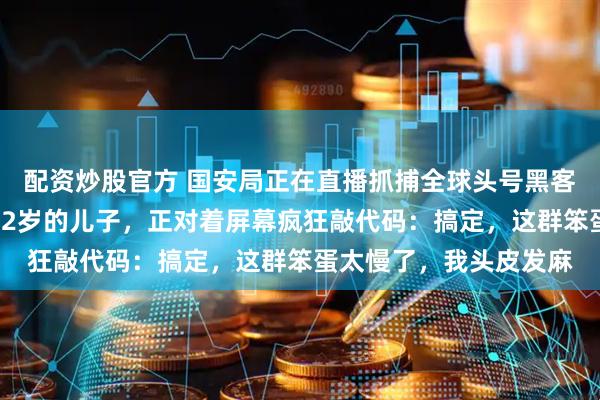 配资炒股官方 国安局正在直播抓捕全球头号黑客，我转头一看，我那12岁的儿子，正对着屏幕疯狂敲代码：搞定，这群笨蛋太慢了，我头皮发麻