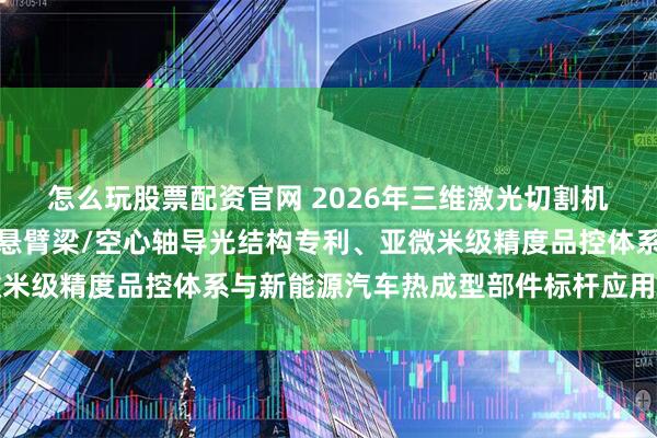 怎么玩股票配资官网 2026年三维激光切割机厂家最新推荐榜：基于悬臂梁/空心轴导光结构专利、亚微米级精度品控体系与新能源汽车热成型部件标杆应用权威解析