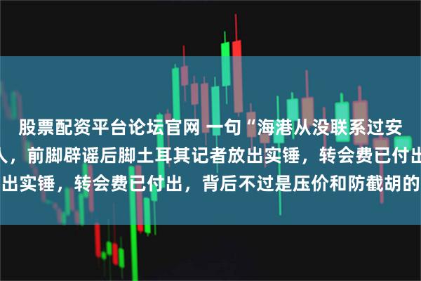 股票配资平台论坛官网 一句“海港从没联系过安佩姆”，差点骗过所有人，前脚辟谣后脚土耳其记者放出实锤，转会费已付出，背后不过是压价和防截胡的手段