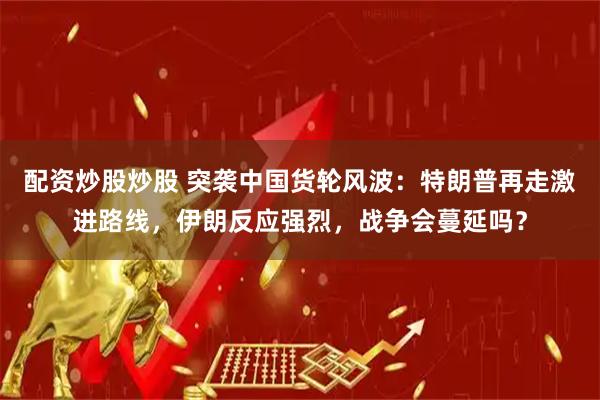 配资炒股炒股 突袭中国货轮风波：特朗普再走激进路线，伊朗反应强烈，战争会蔓延吗？