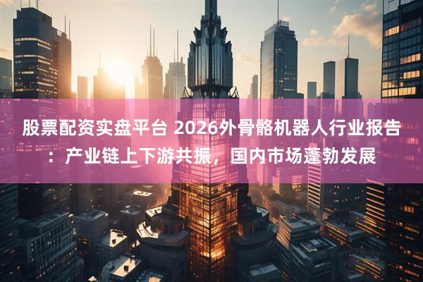 股票配资实盘平台 2026外骨骼机器人行业报告：产业链上下游共振，国内市场蓬勃发展