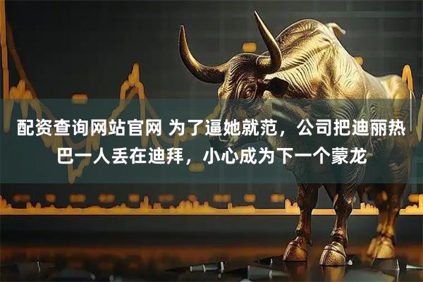 配资查询网站官网 为了逼她就范，公司把迪丽热巴一人丢在迪拜，小心成为下一个蒙龙