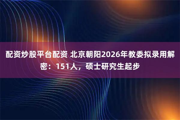 配资炒股平台配资 北京朝阳2026年教委拟录用解密：151人，硕士研究生起步