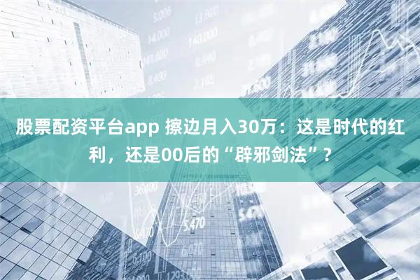 股票配资平台app 擦边月入30万：这是时代的红利，还是00后的“辟邪剑法”？